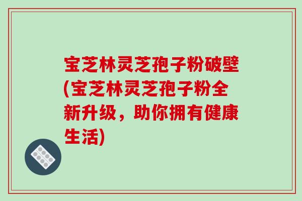 宝芝林灵芝孢子粉破壁(宝芝林灵芝孢子粉全新升级，助你拥有健康生活)