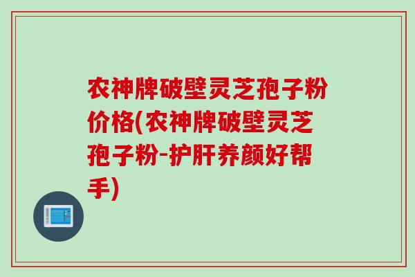 农神牌破壁灵芝孢子粉价格(农神牌破壁灵芝孢子粉-护肝养颜好帮手)