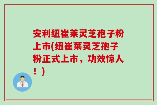 安利纽崔莱灵芝孢子粉上市(纽崔莱灵芝孢子粉正式上市，功效惊人！)