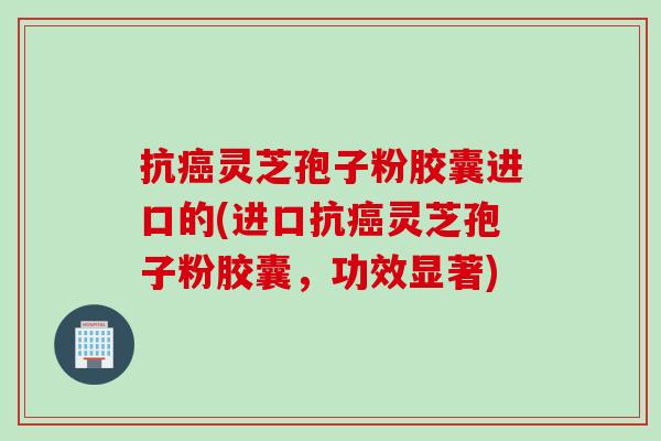 抗灵芝孢子粉胶囊进口的(进口抗灵芝孢子粉胶囊,功效显著) 抗灵芝孢子粉胶囊进口的(进口抗灵芝孢子粉胶囊,功效显著)