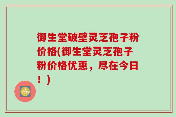 御生堂破壁灵芝孢子粉价格(御生堂灵芝孢子粉价格优惠，尽在今日！)