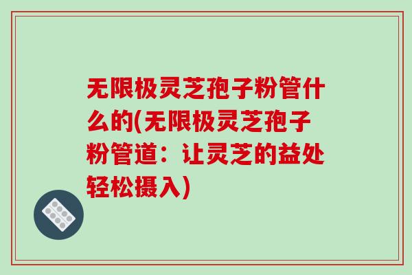 无限极灵芝孢子粉管什么的(无限极灵芝孢子粉管道：让灵芝的益处轻松摄入)
