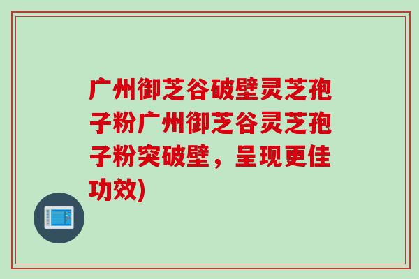 广州御芝谷破壁灵芝孢子粉广州御芝谷灵芝孢子粉突破壁，呈现更佳功效)