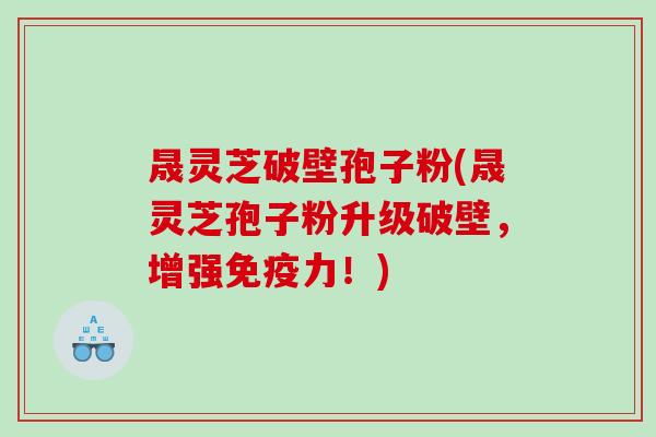 晟灵芝破壁孢子粉(晟灵芝孢子粉升级破壁，增强免疫力！)