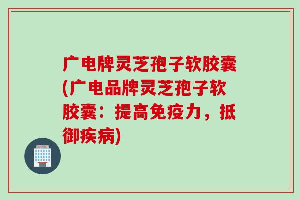 广电牌灵芝孢子软胶囊(广电品牌灵芝孢子软胶囊：提高免疫力，抵御疾病)