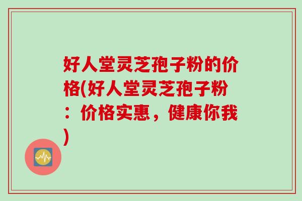 好人堂灵芝孢子粉的价格(好人堂灵芝孢子粉：价格实惠，健康你我)