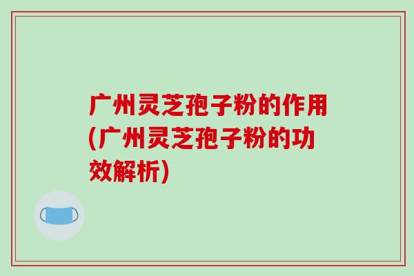 广州灵芝孢子粉的作用(广州灵芝孢子粉的功效解析)