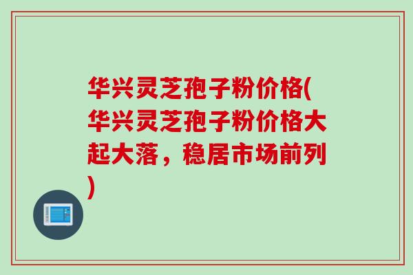 华兴灵芝孢子粉价格(华兴灵芝孢子粉价格大起大落，稳居市场前列)