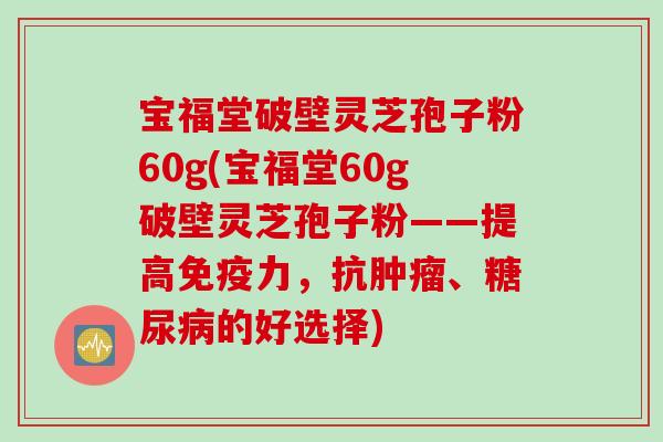 宝福堂破壁灵芝孢子粉60g(宝福堂60g破壁灵芝孢子粉——提高免疫力，抗肿瘤、糖尿病的好选择)