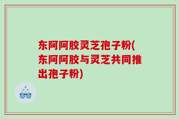 东阿阿胶灵芝孢子粉(东阿阿胶与灵芝共同推出孢子粉)