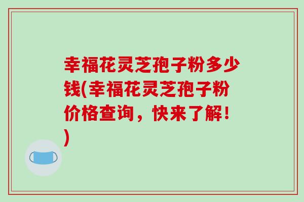 幸福花灵芝孢子粉多少钱(幸福花灵芝孢子粉价格查询，快来了解！)