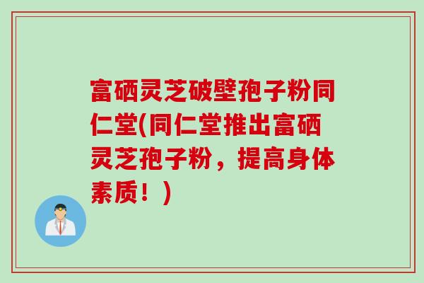 富硒灵芝破壁孢子粉同仁堂(同仁堂推出富硒灵芝孢子粉，提高身体素质！)