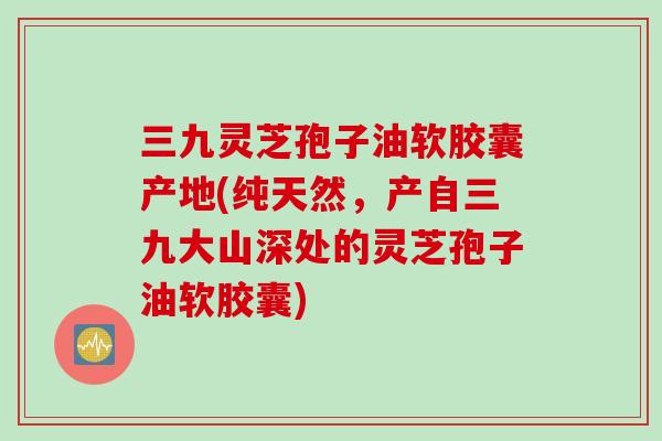 三九灵芝孢子油软胶囊产地(纯天然，产自三九大山深处的灵芝孢子油软胶囊)
