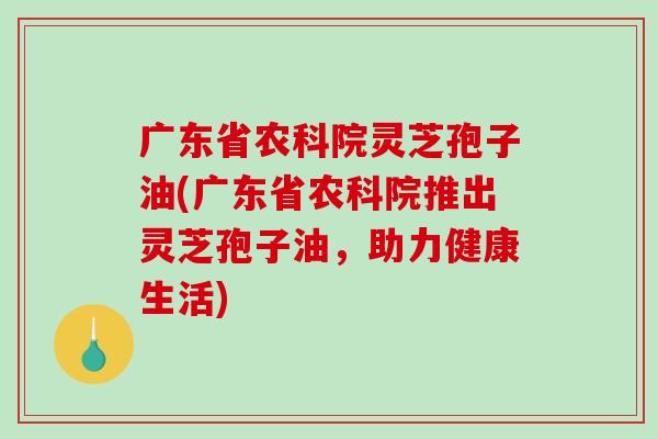 广东省农科院灵芝孢子油(广东省农科院推出灵芝孢子油，助力健康生活)