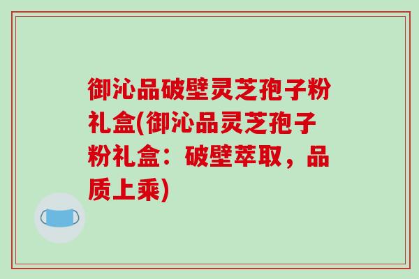 御沁品破壁灵芝孢子粉礼盒(御沁品灵芝孢子粉礼盒：破壁萃取，品质上乘)