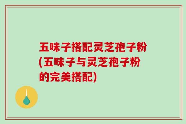 五味子搭配灵芝孢子粉(五味子与灵芝孢子粉的完美搭配)