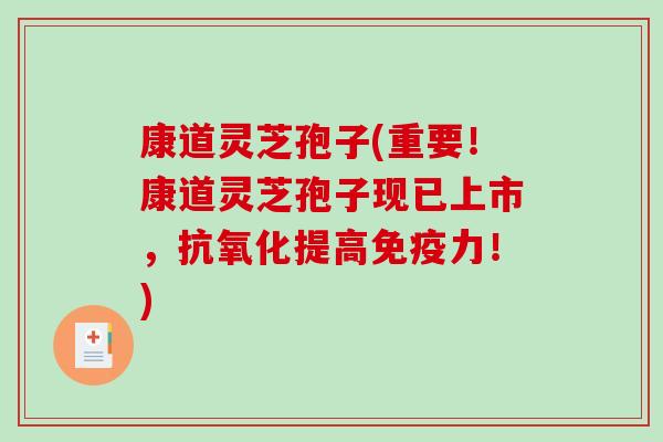 康道灵芝孢子(重要！康道灵芝孢子现已上市，抗氧化提高免疫力！)