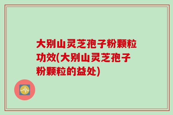 大别山灵芝孢子粉颗粒功效(大别山灵芝孢子粉颗粒的益处)
