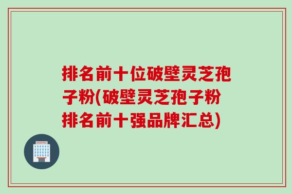 排名前十位破壁灵芝孢子粉(破壁灵芝孢子粉排名前十强品牌汇总)