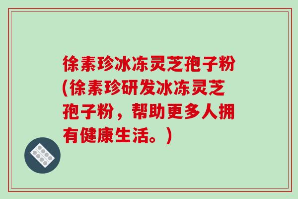 徐素珍冰冻灵芝孢子粉(徐素珍研发冰冻灵芝孢子粉，帮助更多人拥有健康生活。)