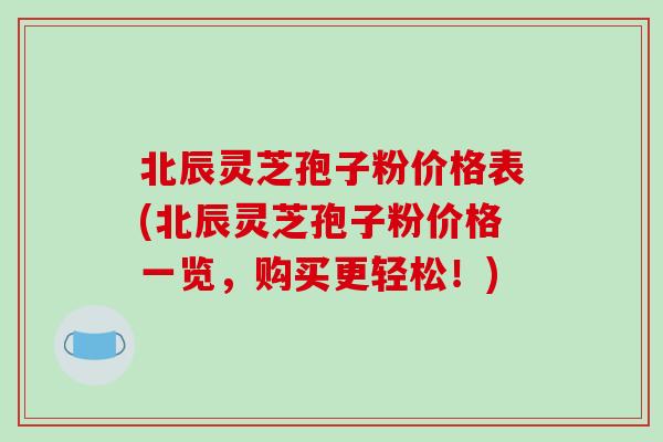 北辰灵芝孢子粉价格表(北辰灵芝孢子粉价格一览，购买更轻松！)
