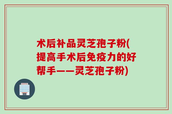 术后补品灵芝孢子粉(提高手术后免疫力的好帮手——灵芝孢子粉)