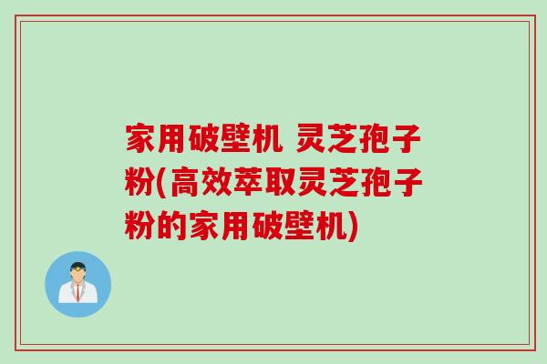 家用破壁机 灵芝孢子粉(高效萃取灵芝孢子粉的家用破壁机)