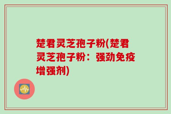 楚君灵芝孢子粉(楚君灵芝孢子粉：强劲免疫增强剂)