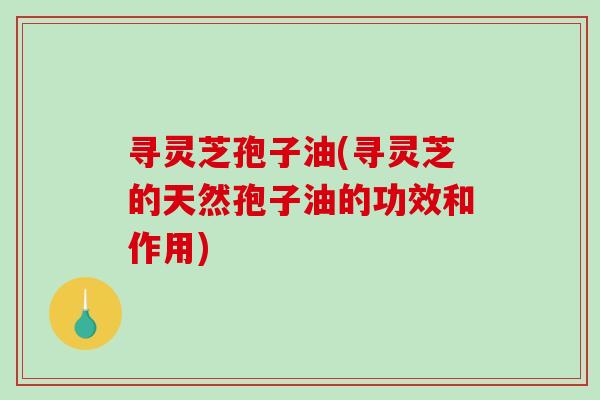寻灵芝孢子油(寻灵芝的天然孢子油的功效和作用)