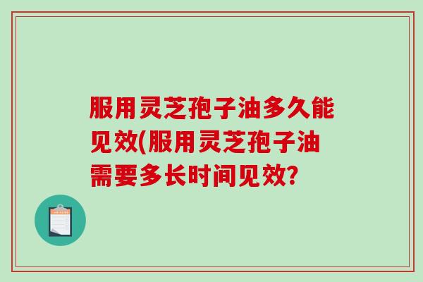 服用灵芝孢子油多久能见效(服用灵芝孢子油需要多长时间见效？