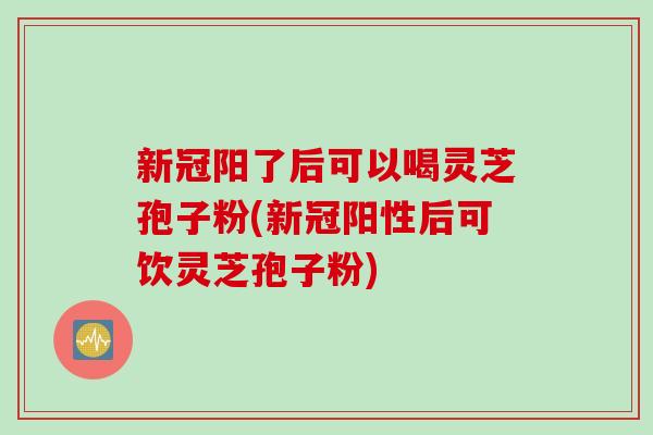 新冠阳了后可以喝灵芝孢子粉(新冠阳性后可饮灵芝孢子粉)