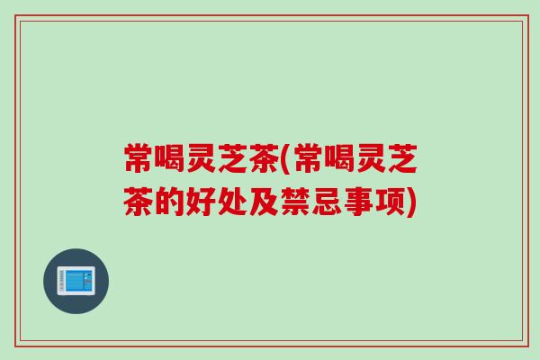 常喝灵芝茶(常喝灵芝茶的好处及禁忌事项)