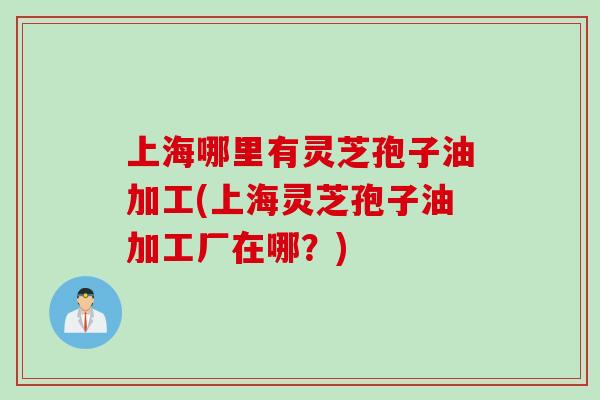 上海哪里有灵芝孢子油加工(上海灵芝孢子油加工厂在哪？)
