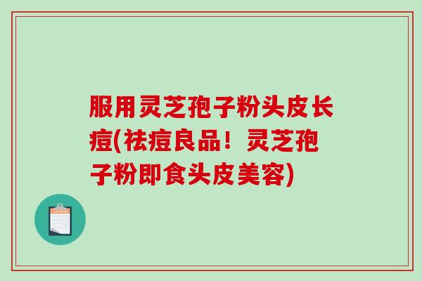 服用灵芝孢子粉头皮长痘(祛痘良品！灵芝孢子粉即食头皮美容)