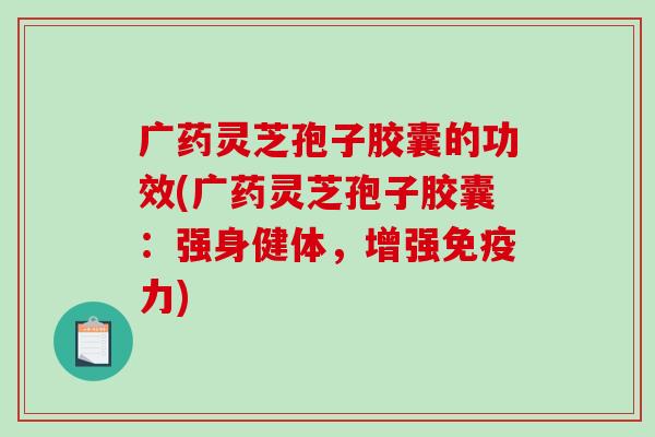 广药灵芝孢子胶囊的功效(广药灵芝孢子胶囊：强身健体，增强免疫力)