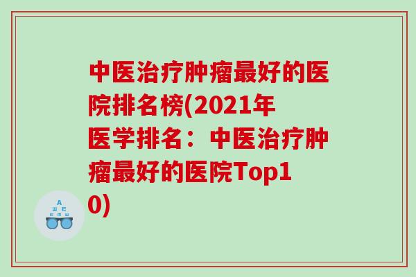 中医治疗肿瘤最好的医院排名榜(2021年医学排名：中医治疗肿瘤最好的医院Top10)