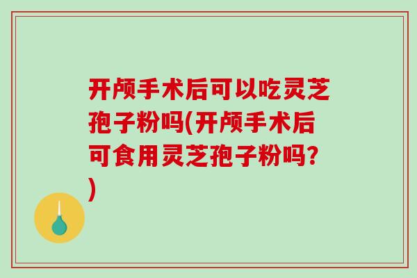 开颅手术后可以吃灵芝孢子粉吗(开颅手术后可食用灵芝孢子粉吗？)