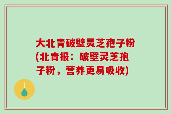 大北青破壁灵芝孢子粉(北青报：破壁灵芝孢子粉，营养更易吸收)