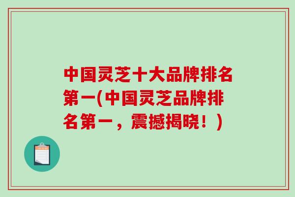 中国灵芝十大品牌排名第一(中国灵芝品牌排名第一，震撼揭晓！)