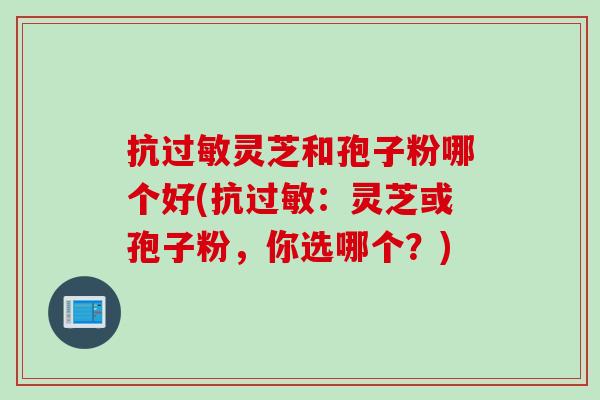 抗过敏灵芝和孢子粉哪个好(抗过敏：灵芝或孢子粉，你选哪个？)