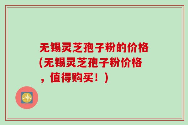 无锡灵芝孢子粉的价格(无锡灵芝孢子粉价格，值得购买！)