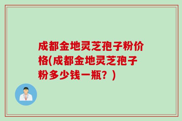 成都金地灵芝孢子粉价格(成都金地灵芝孢子粉多少钱一瓶？)