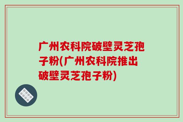 广州农科院破壁灵芝孢子粉(广州农科院推出破壁灵芝孢子粉)