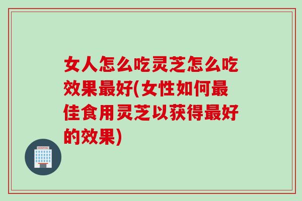 女人怎么吃灵芝怎么吃效果最好(女性如何最佳食用灵芝以获得最好的效果)