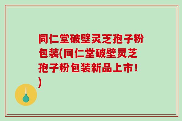 同仁堂破壁灵芝孢子粉包装(同仁堂破壁灵芝孢子粉包装新品上市！)