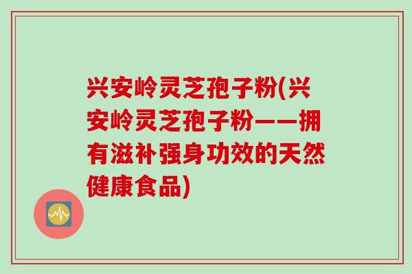 兴安岭灵芝孢子粉(兴安岭灵芝孢子粉——拥有滋补强身功效的天然健康食品)