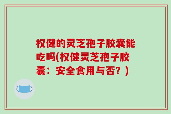 权健的灵芝孢子胶囊能吃吗(权健灵芝孢子胶囊：安全食用与否？)