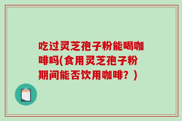 吃过灵芝孢子粉能喝咖啡吗(食用灵芝孢子粉期间能否饮用咖啡？)