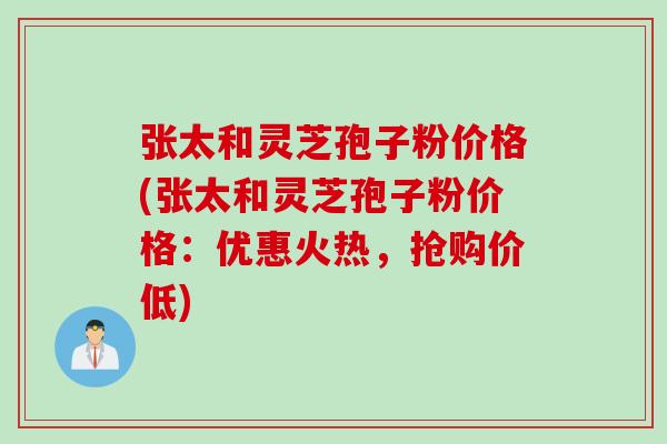 张太和灵芝孢子粉价格(张太和灵芝孢子粉价格：优惠火热，抢购价低)