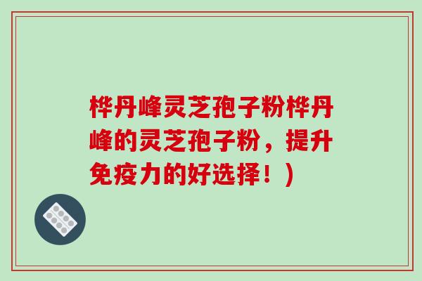 桦丹峰灵芝孢子粉桦丹峰的灵芝孢子粉，提升免疫力的好选择！)